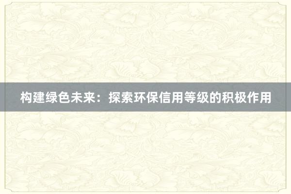 构建绿色未来：探索环保信用等级的积极作用